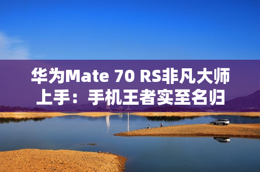 华为Mate 70 RS非凡大师上手：手机王者实至名归