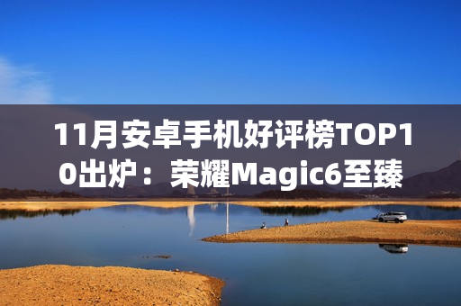 11月安卓手机好评榜TOP10出炉：荣耀Magic6至臻版夺冠