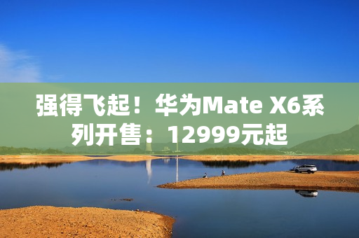 强得飞起！华为Mate X6系列开售：12999元起