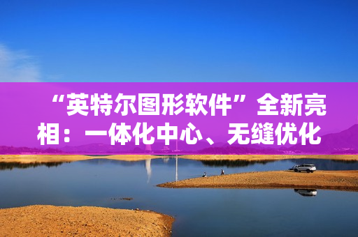 “英特尔图形软件”全新亮相：一体化中心、无缝优化、性能监控调优等