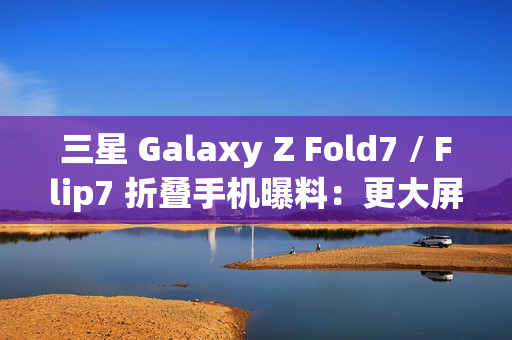 三星 Galaxy Z Fold7 / Flip7 折叠手机曝料：更大屏幕、AI 等撬动市场销量