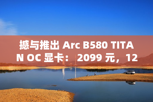 撼与推出 Arc B580 TITAN OC 显卡： 2099 元，12 月 13 日上市