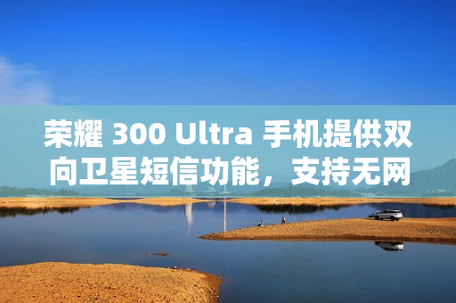 荣耀 300 Ultra 手机提供双向卫星短信功能，支持无网直连高德求救