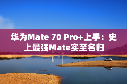 华为Mate 70 Pro+上手：史上最强Mate实至名归