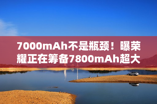 7000mAh不是瓶颈！曝荣耀正在筹备7800mAh超大电池：或将首发于荣耀X70