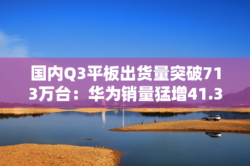 国内Q3平板出货量突破713万台：华为销量猛增41.3% 市场份额逼近苹果