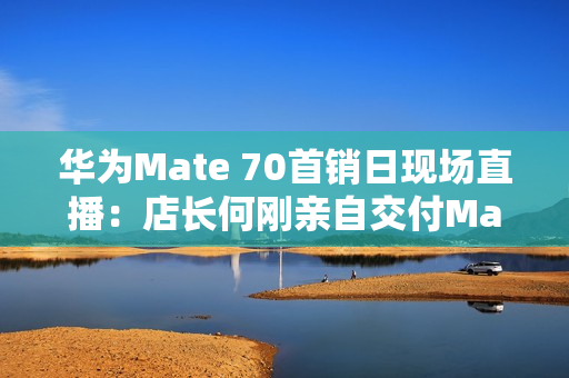 华为Mate 70首销日现场直播：店长何刚亲自交付Mate 70