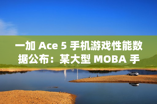 一加 Ace 5 手机游戏性能数据公布：某大型 MOBA 手游平均帧率 120fps、功耗 3.4W