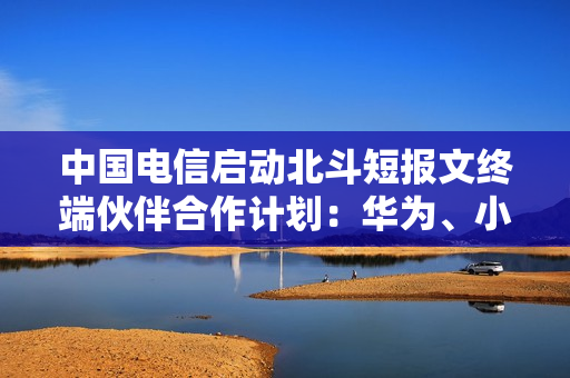 中国电信启动北斗短报文终端伙伴合作计划：华为、小米等加入