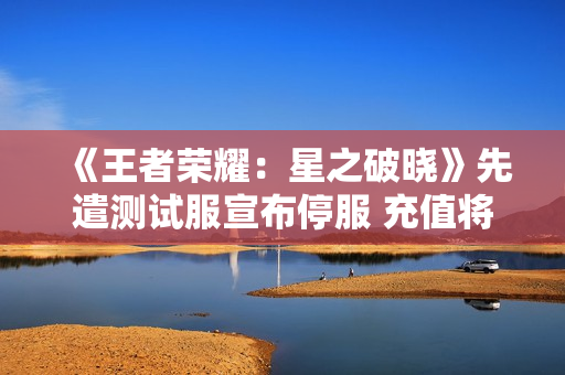 《王者荣耀：星之破晓》先遣测试服宣布停服 充值将全额退款