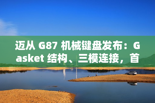 迈从 G87 机械键盘发布：Gasket 结构、三模连接，首发 99 元起