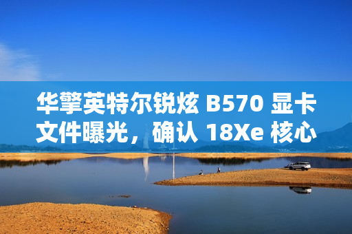 华擎英特尔锐炫 B570 显卡文件曝光，确认 18Xe 核心、10GB 显存