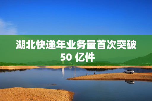 湖北快递年业务量首次突破 50 亿件