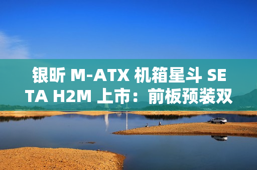 银昕 M-ATX 机箱星斗 SETA H2M 上市：前板预装双 160mm 风扇，599 元