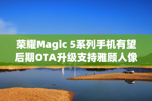 荣耀Magic 5系列手机有望后期OTA升级支持雅顾人像拍摄模式