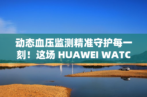 动态血压监测精准守护每一刻！这场 HUAWEI WATCH D2 品鉴会，如此引领健康生活方式