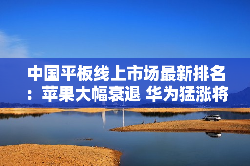 中国平板线上市场最新排名：苹果大幅衰退 华为猛涨将反超