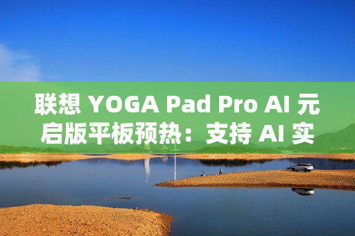 联想 YOGA Pad Pro AI 元启版平板预热：支持 AI 实时字幕、会议总结等功能