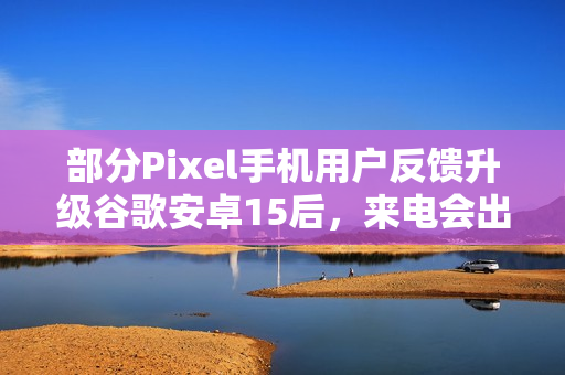 部分Pixel手机用户反馈升级谷歌安卓15后，来电会出现“牛皮癣”通知