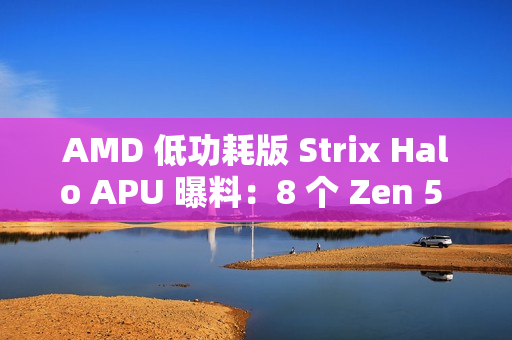 AMD 低功耗版 Strix Halo APU 曝料：8 个 Zen 5 核心，核显性能超 Radeon 890M 约 26%