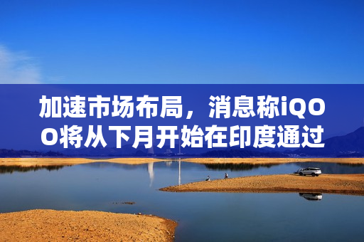 加速市场布局，消息称iQOO将从下月开始在印度通过线下渠道销售手机