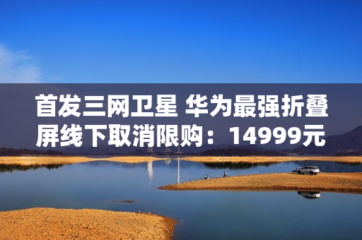 首发三网卫星 华为最强折叠屏线下取消限购：14999元起