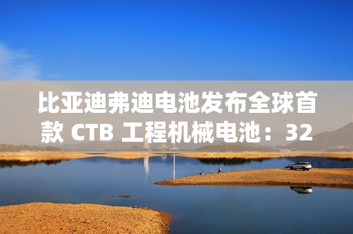 比亚迪弗迪电池发布全球首款 CTB 工程机械电池：320Wh / L 密度，系统循环寿命≥7000 次