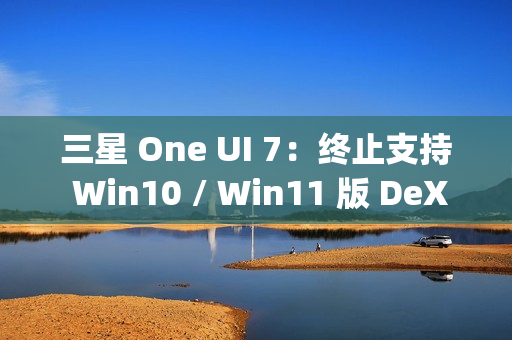 三星 One UI 7：终止支持 Win10 / Win11 版 DeX，屏蔽 Edge Panels 应用