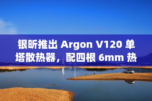 银昕推出 Argon V120 单塔散热器，配四根 6mm 热管