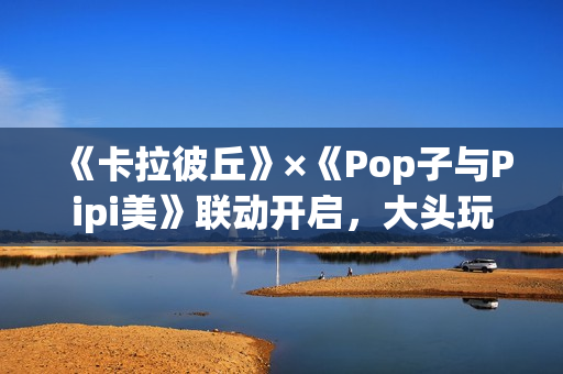 《卡拉彼丘》×《Pop子与Pipi美》联动开启，大头玩法、联动皮肤激萌上线！