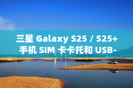 三星 Galaxy S25 / S25+ 手机 SIM 卡卡托和 USB-C 电路板曝光