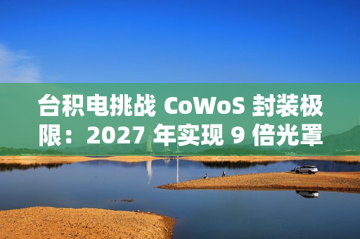 台积电挑战 CoWoS 封装极限：2027 年实现 9 倍光罩尺寸、7722 平方毫米，12 个 HBM4 堆叠