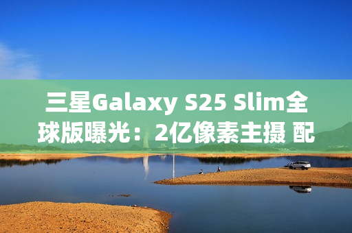 三星Galaxy S25 Slim全球版曝光：2亿像素主摄 配置高于S25+