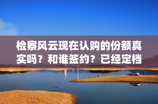检察风云现在认购的份额真实吗？和谁签约？已经定档了吗？(检察风云演员)