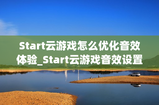 Start云游戏怎么优化音效体验_Start云游戏音效设置与环绕声【技巧】