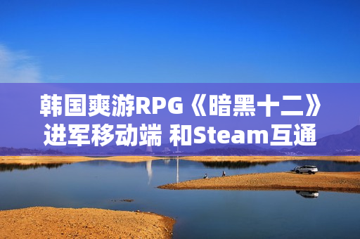 韩国爽游RPG《暗黑十二》进军移动端 和Steam互通