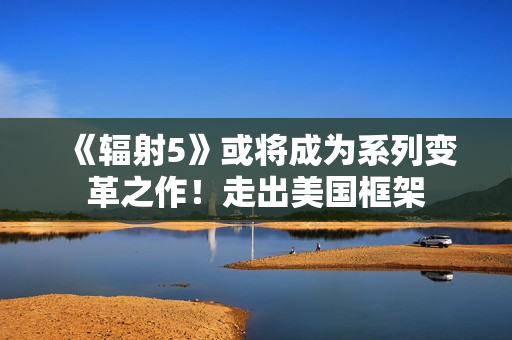 《辐射5》或将成为系列变革之作！走出美国框架