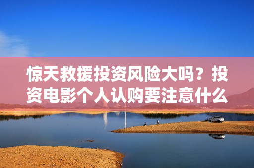 惊天救援投资风险大吗？投资电影个人认购要注意什么？(惊天救援出品方)