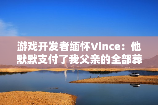 游戏开发者缅怀Vince:他默默支付了我父亲的全部葬礼费用 游戏开发者缅怀Vince:他默默支付了我父亲的全部葬礼费用