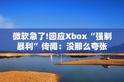 微软急了!回应Xbox“强制暴利”传闻：没那么夸张