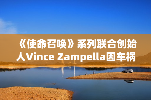 《使命召唤》系列联合创始人Vince Zampella因车祸去世 曾执掌多部大热经典FPS