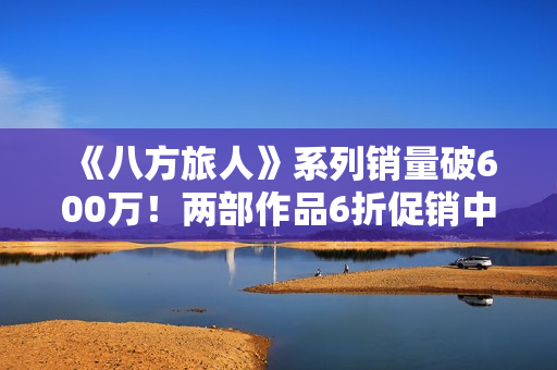 《八方旅人》系列销量破600万！两部作品6折促销中