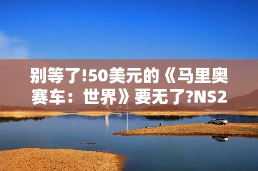 别等了!50美元的《马里奥赛车：世界》要无了?NS2同捆装即将停产