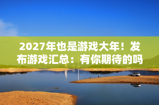 2027年也是游戏大年！发布游戏汇总：有你期待的吗？