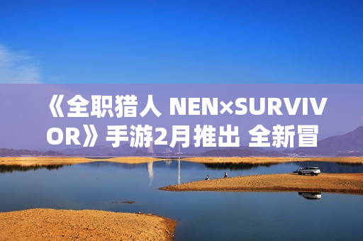 《全职猎人 NEN×SURVIVOR》手游2月推出 全新冒险战斗 《全职猎人 NEN×SURVIVOR》手游2月推出 全新冒险战斗