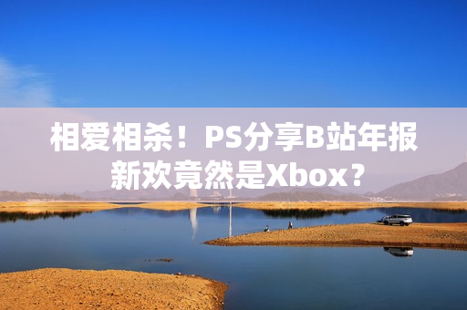 相爱相杀！PS分享B站年报 新欢竟然是Xbox？