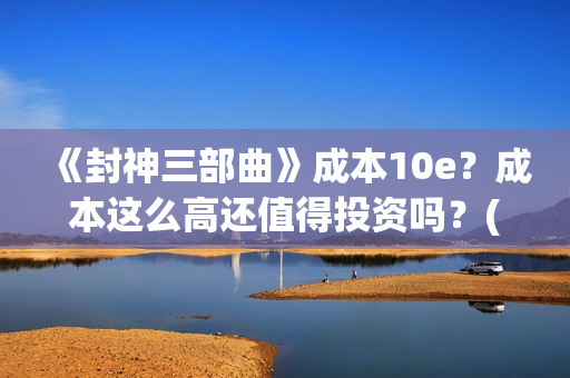 《封神三部曲》成本10e？成本这么高还值得投资吗？(封神三部曲免费完整版电影)