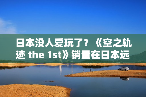 日本没人爱玩了？《空之轨迹 the 1st》销量在日本远低于预期 但中国市场显著增长
