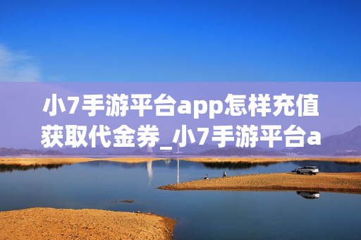 小7手游平台app怎样充值获取代金券_小7手游平台app充值获取代金券说明【充值】