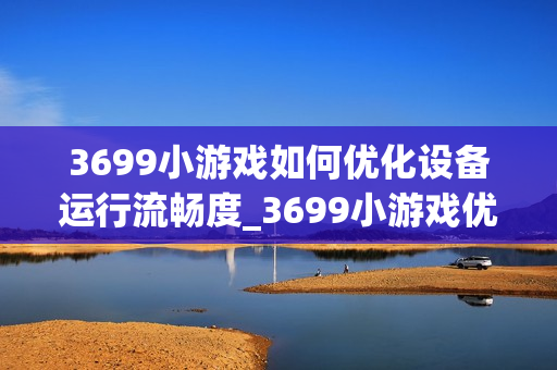 3699小游戏如何优化设备运行流畅度_3699小游戏优化设备运行流畅度原理【解析】